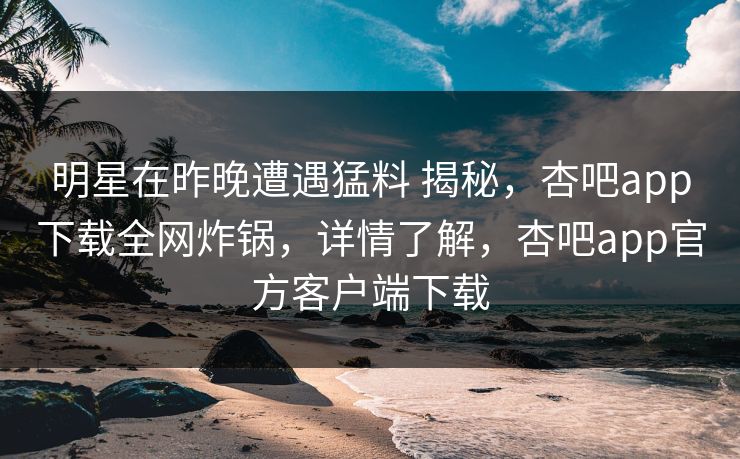 明星在昨晚遭遇猛料 揭秘，杏吧app下载全网炸锅，详情了解，杏吧app官方客户端下载