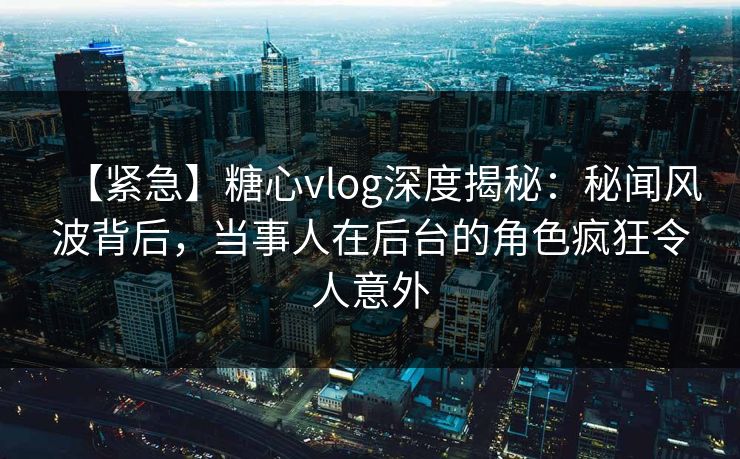 【紧急】糖心vlog深度揭秘：秘闻风波背后，当事人在后台的角色疯狂令人意外