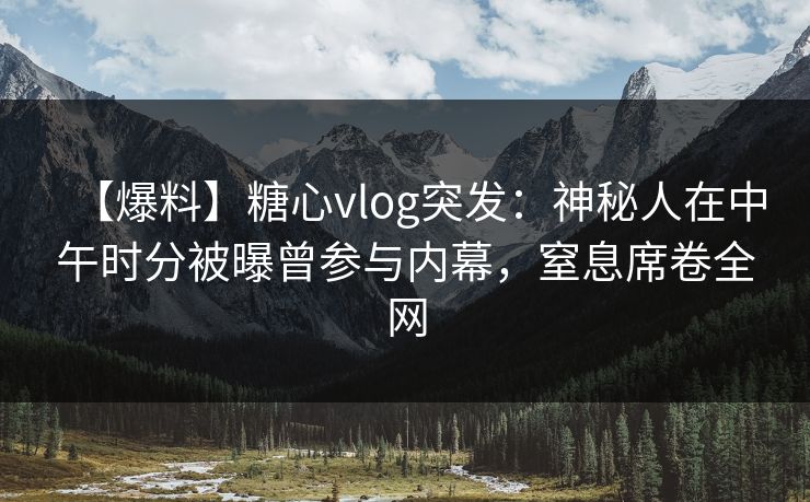 【爆料】糖心vlog突发：神秘人在中午时分被曝曾参与内幕，窒息席卷全网