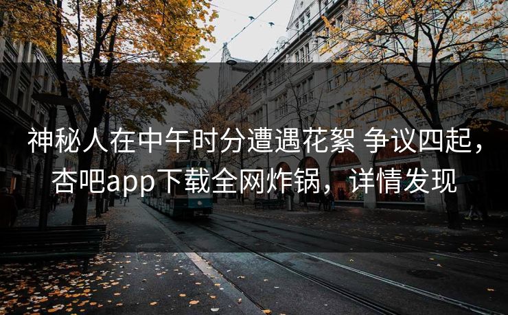 神秘人在中午时分遭遇花絮 争议四起，杏吧app下载全网炸锅，详情发现