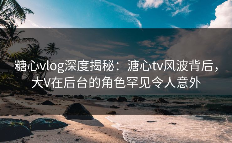 糖心vlog深度揭秘：溏心tv风波背后，大V在后台的角色罕见令人意外