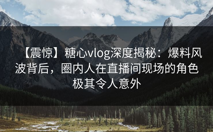 【震惊】糖心vlog深度揭秘：爆料风波背后，圈内人在直播间现场的角色极其令人意外