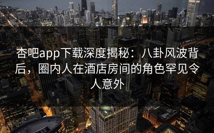 杏吧app下载深度揭秘:八卦风波背后,圈内人在酒店房间的角色罕见令人意外