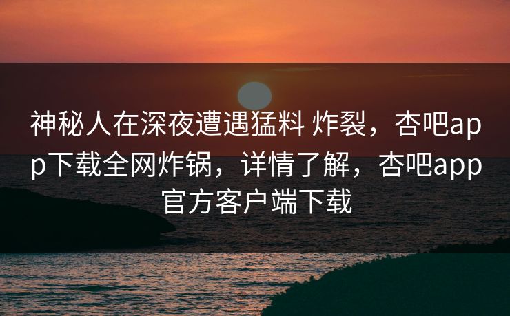 神秘人在深夜遭遇猛料 炸裂,杏吧app下载全网炸锅,详情了解,杏吧app官方客户端下载