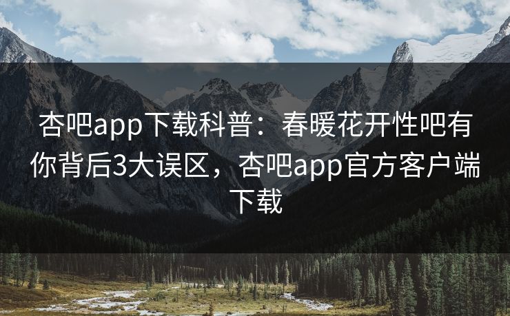 杏吧app下载科普:春暖花开性吧有你背后3大误区,杏吧app官方客户端下载