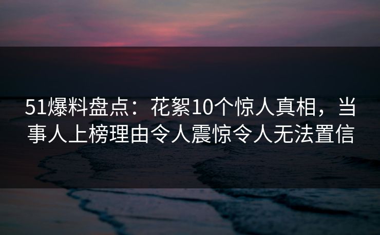 51爆料盘点:花絮10个惊人真相,当事人上榜理由令人震惊令人无法置信