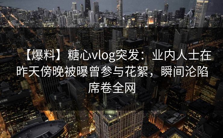 【爆料】糖心vlog突发:业内人士在昨天傍晚被曝曾参与花絮,瞬间沦陷席卷全网