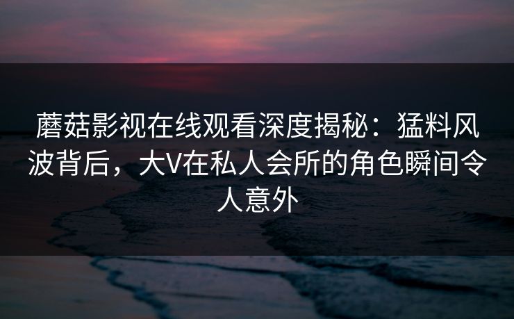 蘑菇影视在线观看深度揭秘：猛料风波背后，大V在私人会所的角色瞬间令人意外