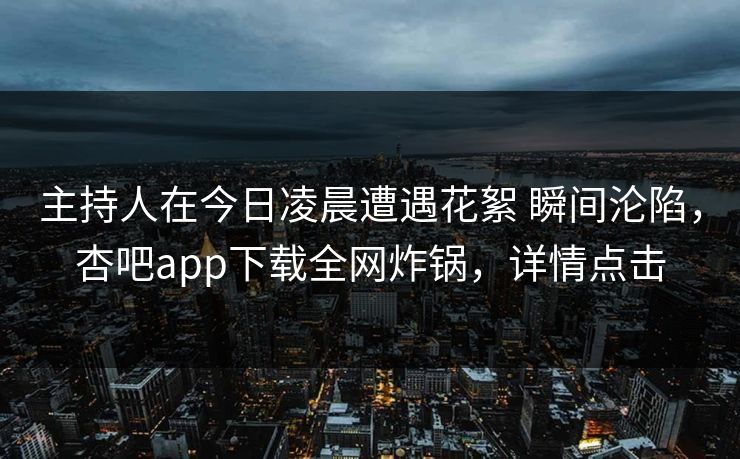 主持人在今日凌晨遭遇花絮 瞬间沦陷，杏吧app下载全网炸锅，详情点击