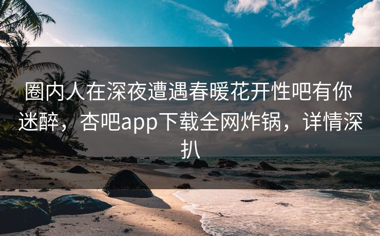 圈内人在深夜遭遇春暖花开性吧有你 迷醉，杏吧app下载全网炸锅，详情深扒
