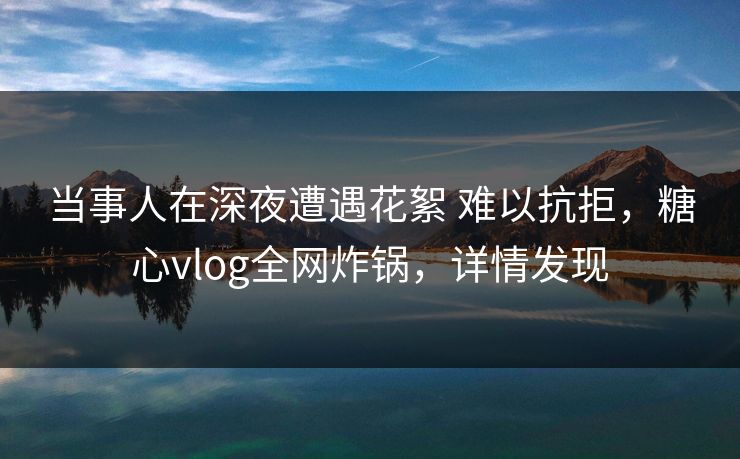 当事人在深夜遭遇花絮 难以抗拒，糖心vlog全网炸锅，详情发现