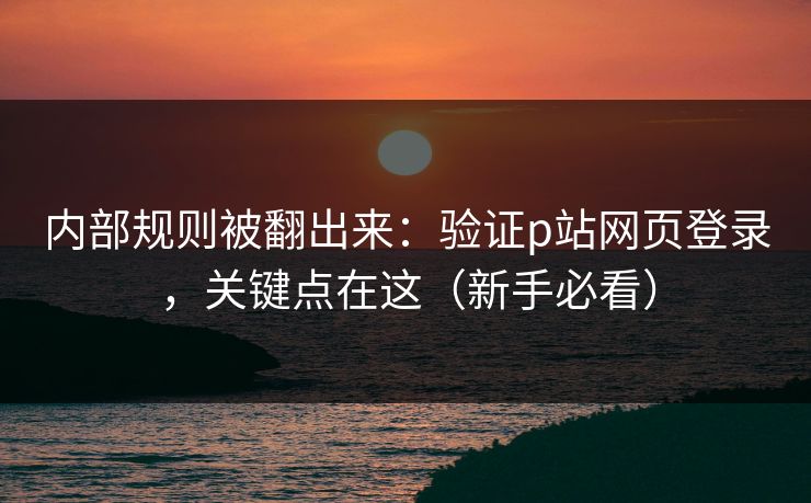 内部规则被翻出来：验证p站网页登录，关键点在这（新手必看）