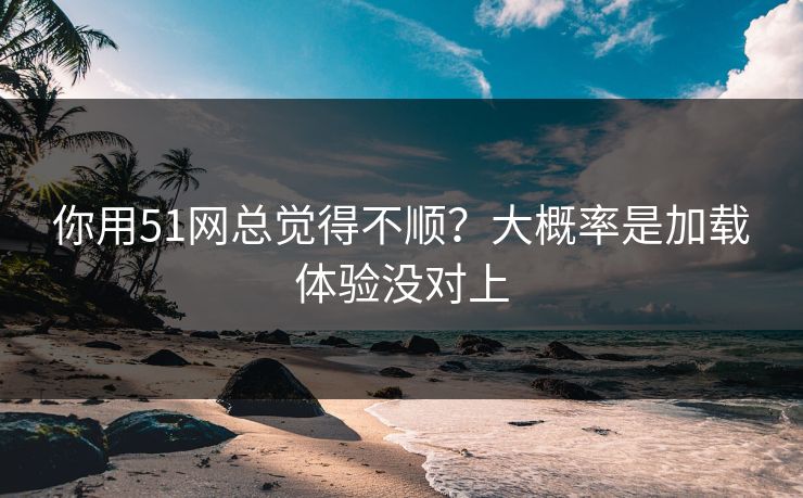 你用51网总觉得不顺？大概率是加载体验没对上